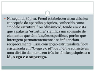  Na segunda tópica, Freud estabeleceu a sua clássica
 concepção do aparelho psíquico, conhecido como
 “modelo estrutural” ou “dinâmico”, tendo em vista
 que a palavra “estrutura” significa um conjunto de
 elementos que têm funções específicas, porém que
 interagem permanentemente e se influenciam
 reciprocamente. Essa concepção estruturalista ficou
 cristalizada em “O ego e o id”, de 1923, e consiste em
 uma divisão da mente em três instâncias psíquicas: o
 id, o ego e o superego.
 