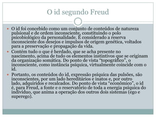 O id segundo Freud

 O id foi concebido como um conjunto de conteúdos de natureza
  pulsional e de ordem inconsciente, constituindo o polo
  psicobiológico da personalidade. É considerado a reserva
  inconsciente dos desejos e impulsos de origem genética, voltados
  para a preservação e propagação da vida.
 Contém tudo o que é herdado, que se acha presente no
  nascimento, acima de tudo os elementos instintivos que se originam
  da organização somática. Do ponto de vista “topográfico”, o
  inconsciente, como instância psíquica, virtualmente coincide com o
  id.
 Portanto, os conteúdos do id, expressão psíquica das pulsões, são
  inconscientes, por um lado hereditários e inatos e, por outro
  lado, adquiridos e recalcados. Do ponto de vista “econômico”, o id
  é, para Freud, a fonte e o reservatório de toda a energia psíquica do
  indivíduo, que anima a operação dos outros dois sistemas (ego e
  superego).
 