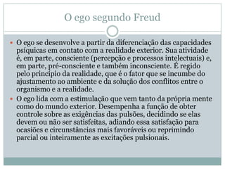 O ego segundo Freud

 O ego se desenvolve a partir da diferenciação das capacidades
  psíquicas em contato com a realidade exterior. Sua atividade
  é, em parte, consciente (percepção e processos intelectuais) e,
  em parte, pré-consciente e também inconsciente. É regido
  pelo princípio da realidade, que é o fator que se incumbe do
  ajustamento ao ambiente e da solução dos conflitos entre o
  organismo e a realidade.
 O ego lida com a estimulação que vem tanto da própria mente
  como do mundo exterior. Desempenha a função de obter
  controle sobre as exigências das pulsões, decidindo se elas
  devem ou não ser satisfeitas, adiando essa satisfação para
  ocasiões e circunstâncias mais favoráveis ou reprimindo
  parcial ou inteiramente as excitações pulsionais.
 