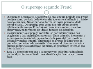 O superego segundo Freud

 O superego desenvolve-se a partir do ego, em um período que Freud
  designa como período de latência, situado entre a infância e o início
  da adolescência. Nesse período, forma-se nossa personalidade
  moral e social. O superego atua como um juiz ou um censor
  relativamente ao ego. Freud vê na consciência moral, na auto-
  observação, na formação de ideais, funções do superego.
 Classicamente, o superego constitui-se por interiorização das
  exigências e das interdições parentais. Num primeiro momento, o
  superego é representado pela autoridade parental que molda o
  desenvolvimento infantil, alternando as provas de amor com as
  punições, geradoras de angústia. Num segundo tempo, quando a
  criança renuncia à satisfação edipiana, as proibições externas são
  internalizadas.
 Esse é o momento em que o superego vem substituir a instância
  parental por intermédio de uma identificação da criança com os
  pais.
 