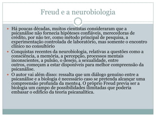 Freud e a neurobiologia

 Há poucas décadas, muitos cientistas consideraram que a
  psicanálise não fornecia hipóteses confiáveis, merecedoras de
  crédito, por não ter, como método principal de pesquisa, a
  experimentação controlada de laboratório, mas somente o encontro
  clínico no consultório
 Conquistas recentes da neurobiologia, relativas a questões como a
  consciência, a memória, a percepção, processos mentais
  inconscientes, a pulsão, o desejo, a sexualidade, entre
  outros, começam a estar disponíveis para melhor compreensão da
  psicanálise.
 O autor vai além disso: ressalta que um diálogo genuíno entre a
  psicanálise e a biologia é necessário caso se pretenda alcançar uma
  compreensão profunda da mente4. O próprio Freud previa ser a
  biologia um campo de possibilidades ilimitadas que poderia
  embasar o edifício da teoria psicanalítica.
 