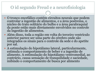 O id segundo Freud e a neurofisiologia

 O tronco encefálico contém circuitos neurais que podem
  controlar a ingestão de alimentos, e a área postrema, o
  núcleo do trato solitário do bulbo e a área parabraquial
  da ponte estão mais diretamente envolvidos no controle
  da ingestão de alimentos.
 Além disso, toda a região em volta do terceiro ventrículo
  anterior parece ser uma parte do cérebro onde são
  integrados os sinais para o controle da sede e do apetite
  por sal.
 A estimulação do hipotálamo lateral, particularmente,
  estimula o comportamento de beber e a ingestão de
  alimento. A estimulação do hipotálamo ventromedial, ao
  contrário, causa sensação de tranquilidade e saciedade,
  inibindo o comportamento de busca por alimento
 