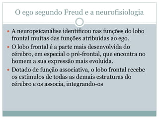 O ego segundo Freud e a neurofisiologia

 A neuropsicanálise identificou nas funções do lobo
  frontal muitas das funções atribuídas ao ego.
 O lobo frontal é a parte mais desenvolvida do
  cérebro, em especial o pré-frontal, que encontra no
  homem a sua expressão mais evoluída.
 Dotado de função associativa, o lobo frontal recebe
  os estímulos de todas as demais estruturas do
  cérebro e os associa, integrando-os
 