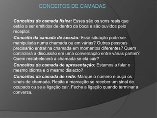 Conceitos da camada física: Esses são os sons reais que
estão a ser emitidos de dentro da boca e são ouvidos pelo
receptor.
Conceito da camada de sessão: Essa situação pode ser
manipulada numa chamada ou em várias? Outras pessoas
precisarão entrar na chamada em momentos diferentes? Quem
controlará a discussão em uma conversação entre várias partes?
Quem restabelecerá a chamada se ela cair?
Conceitos da camada de apresentação: Estamos a falar o
mesmo idioma e o mesmo dialecto?
Conceitos da camada de rede: Marque o número e ouça os
sinais de chamada. Repita a marcação se receber um sinal de
ocupado ou se a ligação cair. Feche a ligação quando terminar a
conversa.
 
