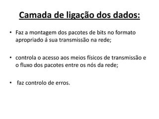 Camada de ligação dos dados:
• Faz a montagem dos pacotes de bits no formato
  apropriado á sua transmissão na rede;

• controla o acesso aos meios físicos de transmissão e
  o fluxo dos pacotes entre os nós da rede;

• faz controlo de erros.
 