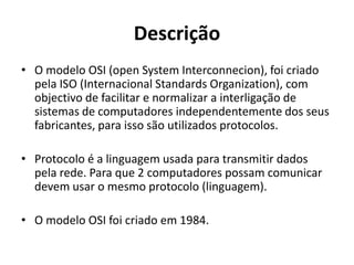 Descrição
• O modelo OSI (open System Interconnecion), foi criado
  pela ISO (Internacional Standards Organization), com
  objectivo de facilitar e normalizar a interligação de
  sistemas de computadores independentemente dos seus
  fabricantes, para isso são utilizados protocolos.

• Protocolo é a linguagem usada para transmitir dados
  pela rede. Para que 2 computadores possam comunicar
  devem usar o mesmo protocolo (linguagem).

• O modelo OSI foi criado em 1984.
 