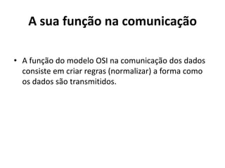 A sua função na comunicação

• A função do modelo OSI na comunicação dos dados
  consiste em criar regras (normalizar) a forma como
  os dados são transmitidos.
 