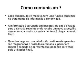 Como comunicam ?
• Cada camada, deste modelo, tem uma função específica
  no tratamento da informação a ser enviada.

• A informação é agrupada em (pacotes) de bits e enviada
  para a camada seguinte onde recebe um novo cabeçalho
  nessa camada, assim sucessivamente até chegar ao meio
  físico.

• Quando chega ao computador de destino estes pacotes
  são reagrupados e passados a camada superior até
  chegar a camada de apresentação (podendo ser vistos
  pelo utilizador final).
 