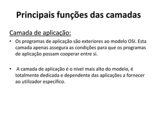 Principais funções das camadas
Camada de aplicação:
• Os programas de aplicação são exteriores ao modelo OSI. Esta
  camada apenas assegura as condições para que os programas
  de aplicação possam cooperar entre si.

• A camada de aplicação é o nível mais alto do modelo, é
  totalmente dedicada e dependente das aplicações a fornecer
  ao utilizador específico.
 