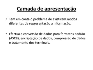 Camada de apresentação
• Tem em conta o problema de existirem modos
  diferentes de representação a informação.

• Efectua a conversão de dados para formatos padrão
  (ASCII), encriptação de dados, compressão de dados
  e tratamento dos terminais.
 