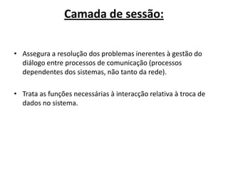 Camada de sessão:


• Assegura a resolução dos problemas inerentes à gestão do
  diálogo entre processos de comunicação (processos
  dependentes dos sistemas, não tanto da rede).

• Trata as funções necessárias à interacção relativa à troca de
  dados no sistema.
 