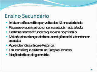Ensino Secundário Iniciam o Secundário por volta dos 12 anos de idade. Rapazes e raparigas continuam a estudar lado a lado. Bastante menos difundido que o ensino primário Maioria das crianças de fraca condição social abandonam a escola. Aprendem Gramática e Retórica. Estudam língua e literatura Grega e Romana. Noções básicas de geometria 