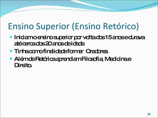 Ensino Superior (Ensino Retórico) Iniciam o ensino superior por volta dos 15 anos e durava até cerca dos 20 anos de idade. Tinha como finalidade formar  Oradores. Além de Retórica aprendiam Filosofia, Medicina e Direito. 
