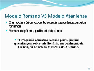 Modelo Romano VS Modelo Ateniense Ensino da música, do canto e da dança contestados pelos romanos Romanos opõe-se á prática de atletismo O Programa educativo romano privilegia uma aprendizagem sobretudo literária, em detrimento da Ciência, da Educação Musical e do Atletismo. 