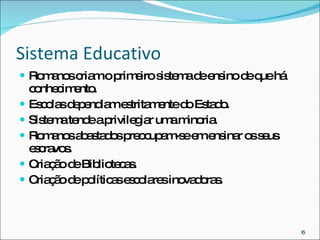 Sistema Educativo  Romanos criam o primeiro sistema de ensino de que há conhecimento. Escolas dependiam estritamente do Estado. Sistema tende a privilegiar uma minoria. Romanos abastados preocupam-se em ensinar os seus escravos. Criação de Bibliotecas. Criação de políticas escolares inovadoras. 