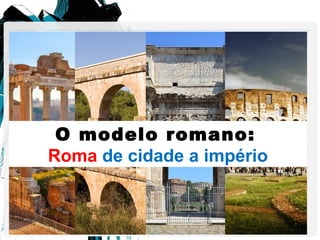 O modelo romano:
Roma de cidade a império
 