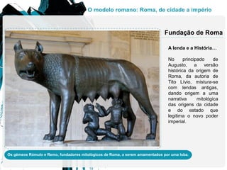 A lenda e a História…
No principado de
Augusto, a versão
histórica da origem de
Roma, da autoria de
Tito Lívio, mistura-se
com lendas antigas,
dando origem a uma
narrativa mitológica
das origens da cidade
e do estado que
legitima o novo poder
imperial.
Fundação de Roma
Os gémeos Rómulo e Remo, fundadores mitológicos de Roma, a serem amamentados por uma loba.
O modelo romano: Roma, de cidade a império
 