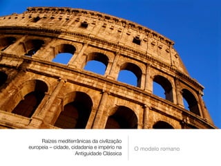 Raízes mediterrânicas da civilização 
europeia – cidade, cidadania e império na 
Antiguidade Clássica 
O modelo romano 
 