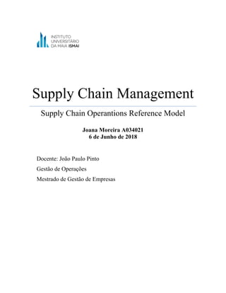 Supply Chain Management
Supply Chain Operantions Reference Model
Joana Moreira A034021
6 de Junho de 2018
Docente: João Paulo Pinto
Gestão de Operações
Mestrado de Gestão de Empresas
 