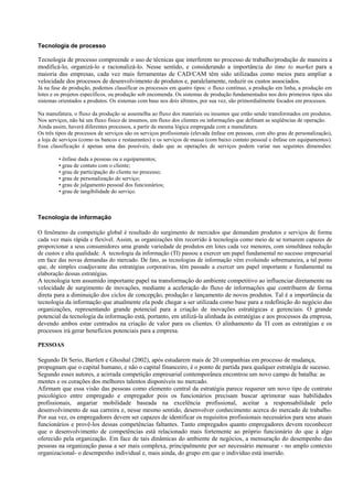 Tecnologia de processo

Tecnologia de processo compreende o uso de técnicas que interferem no processo de trabalho/produção de maneira a
modificá-lo, organizá-lo e racionalizá-lo. Nesse sentido, e considerando a importância do time to market para a
maioria das empresas, cada vez mais ferramentas de CAD/CAM têm sido utilizadas como meios para ampliar a
velocidade dos processos de desenvolvimento de produtos e, paralelamente, reduzir os custos associados.
Já na fase de produção, podemos classificar os processos em quatro tipos: o fluxo contínuo, a produção em linha, a produção em
lotes e os projetos específicos, ou produção sob encomenda. Os sistemas de produção fundamentados nos dois primeiros tipos são
sistemas orientados a produtos. Os sistemas com base nos dois últimos, por sua vez, são primordialmente focados em processos.

Na manufatura, o fluxo da produção se assemelha ao fluxo dos materiais ou insumos que estão sendo transformados em produtos.
Nos serviços, não há um fluxo físico de insumos, um fluxo dos clientes ou informações que definam as seqüências de operação.
Ainda assim, haverá diferentes processos, a partir da mesma lógica empregada com a manufatura.
Os três tipos de processos de serviços são os serviços profissionais (elevada ênfase em pessoas, com alto grau de personalização),
a loja de serviços (como os bancos e restaurantes) e os serviços de massa (com baixo contato pessoal e ênfase em equipamentos).
Essa classificação é apenas uma das possíveis, dado que as operações de serviços podem variar nas seguintes dimensões:

         • ênfase dada a pessoas ou a equipamentos;
         • grau de contato com o cliente;
         • grau de participação do cliente no processo;
         • grau de personalização do serviço;
         • grau de julgamento pessoal dos funcionários;
         • grau de tangibilidade do serviço.



Tecnologia de informação

O fenômeno da competição global é resultado do surgimento de mercados que demandam produtos e serviços de forma
cada vez mais rápida e flexível. Assim, as organizações têm recorrido à tecnologia como meio de se tornarem capazes de
proporcionar a seus consumidores uma grande variedade de produtos em lotes cada vez menores, com simultânea redução
de custos e alta qualidade. A tecnologia da informação (TI) passou a exercer um papel fundamental no sucesso empresarial
em face das novas demandas do mercado. De fato, as tecnologias de informação vêm evoluindo sobremaneira, a tal ponto
que, de simples coadjuvante das estratégias corporativas, têm passado a exercer um papel importante e fundamental na
elaboração dessas estratégias.
A tecnologia tem assumido importante papel na transformação do ambiente competitivo ao influenciar diretamente na
velocidade de surgimento de inovações, mediante a aceleração do fluxo de informações que contribuem de forma
direta para a diminuição dos ciclos de concepção, produção e lançamento de novos produtos. Tal é a importância da
tecnologia da informação que atualmente ela pode chegar a ser utilizada como base para a redefinição do negócio das
organizações, representando grande potencial para a criação de inovações estratégicas e gerenciais. O grande
potencial da tecnologia da informação está, portanto, em utilizá-la alinhada às estratégias e aos processos da empresa,
devendo ambos estar centrados na criação de valor para os clientes. O alinhamento da TI com as estratégias e os
processos irá gerar benefícios potenciais para a empresa.

PESSOAS

Segundo Di Serio, Bartlett e Ghoshal (2002), após estudarem mais de 20 companhias em processo de mudança,
propugnam que o capital humano, e não o capital financeiro, é o ponto de partida para qualquer estratégia de sucesso.
Segundo esses autores, a acirrada competição empresarial contemporânea encontrou um novo campo de batalha: as
mentes e os corações dos melhores talentos disponíveis no mercado.
Afirmam que essa visão das pessoas como elemento central da estratégia parece requerer um novo tipo de contrato
psicológico entre empregado e empregador pois os funcionários precisam buscar aprimorar suas habilidades
profissionais, angariar mobilidade baseada na excelência profissional, aceitar a responsabilidade pelo
desenvolvimento de sua carreira e, nesse mesmo sentido, desenvolver conhecimento acerca do mercado de trabalho.
Por sua vez, os empregadores devem ser capazes de identificar os requisitos profissionais necessários para seus atuais
funcionários e provê-los dessas competências faltantes. Tanto empregados quanto empregadores devem reconhecer
que o desenvolvimento de competências está relacionado mais fortemente ao próprio funcionário do que à algo
oferecido pela organização. Em face de tais dinâmicas do ambiente de negócios, a mensuração do desempenho das
pessoas na organização passa a ser mais complexa, principalmente por ser necessário mensurar - no amplo contexto
organizacional- o desempenho individual e, mais ainda, do grupo em que o indivíduo está inserido.
 