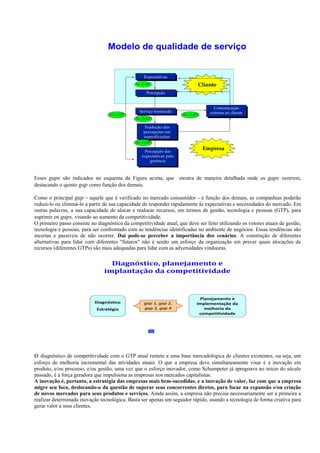Esses gaps são indicados no esquema da Figura acima, que mostra de maneira detalhada onde os gaps ocorrem,
destacando o quinto gap como função dos demais.

Como o principal gap - aquele que é verificado no mercado consumidor - é função dos demais, as companhias poderão
reduzi-lo ou eliminá-lo a partir de sua capacidade de responder rapidamente às expectativas e necessidades do mercado. Em
outras palavras, a sua capacidade de alocar e realocar recursos, em termos de gestão, tecnologia e pessoas (GTP), para
suprimir os gaps, visando ao aumento da competitividade.
O primeiro passo consiste no diagnóstico da competitividade atual, que deve ser feito utilizando os vetores atuais de gestão,
tecnologia e pessoas, para ser confrontado com as tendências identificadas no ambiente de negócios. Essas tendências são
incertas e passíveis de não ocorrer. Daí pode-se perceber a importância dos cenários. A construção de diferentes
alternativas para lidar com diferentes "futuros" não é senão um esforço da organização em prever quais alocações de
recursos (diferentes GTPs) são mais adequadas para lidar com as adversidades vindouras.




o  diagnóstico de competitividade com o GTP atual remete a uma base mercadológica de clientes existentes, ou seja, um
esforço de melhoria incremental das atividades atuais. O que a empresa deve simultaneamente visar é a inovação em
produto, e/ou processo, e/ou gestão, uma vez que o esforço inovador, como Schumpeter já apregoava no início do século
passado, é a força geradora que impulsiona as empresas nos mercados capitalistas.
A inovação é, portanto, a estratégia das empresas mais bem-sucedidas, e a inovação de valor, faz com que a empresa
migre seu foco, deslocando-o da questão de superar seus concorrentes diretos, para focar na expansão e/ou criação
de novos mercados para seus produtos e serviços. Ainda assim, a empresa não precisa necessariamente ser a primeira a
realizar determinada inovação tecnológica. Basta ser apenas um seguidor rápido, usando a tecnologia de forma criativa para
gerar valor a seus clientes.
 