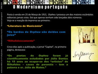 escola secundária com 3º ceb gil eanes  .  professora antónia mancha  .  literatura portuguesa II  .  2008/2009 O  M o d e r n i s m o  p o r t u g u ê s Posta à venda em 25 de Março de 1915,  Orpheu I  provoca um dos maiores escândalos editoriais jamais visto. Daí que apenas tenham sido lançados dois números. Veja-se a reacção da imprensa ao primeiro: “ Literatura de Manicómio” “ Os bardos do  Orpheu  são doidos com juízo” “ Rilhafolescamente” Cinco dias após a publicação, o jornal “Capital”, na primeira página, destacava: “ Os poetas do  Orpheu  foram já cientificamente estudados por Júlio Dantas há 15 anos ao ocupar-se dos “artistas” de Rilhafoles – casos de paranóia – tem a palavra o sr. Júlio de Matos.” 