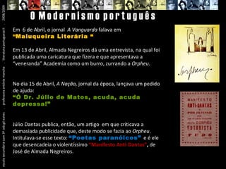 escola secundária com 3º ceb gil eanes  .  professora antónia mancha  .  literatura portuguesa II  .  2008/2009 O  M o d e r n i s m o  p o r t u g u ê s Em  6 de Abril, o jornal  A Vanguarda  falava em  “ Maluqueira Literária “ Em 13 de Abril, Almada Negreiros dá uma entrevista, na qual foi publicada uma caricatura que fizera e que apresentava a “veneranda” Academia como um burro, zurrando a  Orpheu . No dia 15 de Abril,  A Nação,  jornal da época, lançava um pedido de ajuda: “ Ó Dr. Júlio de Matos, acuda, acuda depressa!” Júlio Dantas publica, então, um artigo  em que criticava a demasiada publicidade que, deste modo se fazia ao  Orpheu . Intitulava-se esse texto:  “Poetas paranóicos”  e é ele que desencadeia o violentíssimo  “Manifesto Anti-Dantas” ,   de José de Almada Negreiros. 