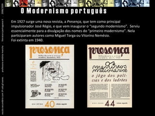 escola secundária com 3º ceb gil eanes  .  professora antónia mancha  .  literatura portuguesa II  .  2008/2009 O  M o d e r n i s m o  p o r t u g u ê s Em 1927 surge uma nova revista, a  Presença,  que tem como principal impulsionador José Régio, e que vem inaugurar o “segundo modernismo”.  Serviu essencialmente para a divulgação dos nomes do “primeiro modernismo”. Nela participaram autores como Miguel Torga ou Vitorino Nemésio. Foi extinta em 1940. 