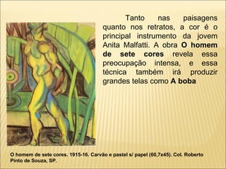 Tanto nas paisagens quanto nos retratos, a cor é o principal instrumento da jovem Anita Malfatti. A obra  O homem de sete cores  revela essa preocupação intensa, e essa técnica também irá produzir grandes telas como  A boba O homem de sete cores. 1915-16. Carvão e pastel s/ papel (60,7x45). Col. Roberto Pinto de Souza, SP. 