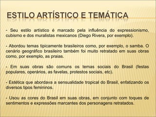 Seu estilo artístico é marcado pela influência do expressionismo, cubismo e dos muralistas mexicanos (Diego Rivera, por exemplo). - Abordou temas tipicamente brasileiros como, por exemplo, o samba. O cenário geográfico brasileiro também foi muito retratado em suas obras como, por exemplo, as praias. - Em suas obras são comuns os temas sociais do Brasil (festas populares, operários, as favelas, protestos sociais, etc). - Estética que abordava a sensualidade tropical do Brasil, enfatizando os diversos tipos femininos. - Usou as cores do Brasil em suas obras, em conjunto com toques de sentimentos e expressões marcantes dos personagens retratados. 