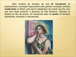 Sem sombra de dúvidas de que  Di Cavalcanti  foi praticamente o principal responsável pela grande revolução artística  modernista  no Brasil, pois ele foi idealizador do evento que fez com que isso fosse possível, a Semana da Arte Moderna. Nascido no Estado do Rio de janeiro, Di Cavalcanti além de  pintor  foi também desenhista, ilustrador e caricaturista. 