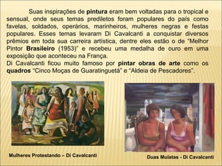 Mulheres Protestando – Di Cavalcanti Duas Mulatas - Di Cavalcanti Suas inspirações de  pintura  eram bem voltadas para o tropical e sensual, onde seus temas prediletos foram populares do país como favelas, soldados, operários, marinheiros, mulheres negras e festas populares. Esses temas levaram Di Cavalcanti a conquistar diversos prêmios em toda sua carreira artística, dentre eles estão o de “Melhor Pintor  Brasileiro  (1953)” e recebeu uma medalha de ouro em uma exposição que aconteceu na França. Di Cavalcanti ficou muito famoso por  pintar   obras de arte  como os  quadros  “Cinco Moças de Guaratinguetá” e “Aldeia de Pescadores”. 