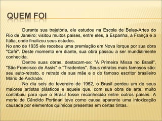Durante sua trajetória, ele estudou na Escola de Belas-Artes do Rio de Janeiro; visitou muitos países, entre eles, a Espanha, a França e a Itália, onde finalizou seus estudos. No ano de 1935 ele recebeu uma premiação em Nova Iorque por sua obra "Café". Deste momento em diante, sua obra passou a ser mundialmente conhecida. Dentre suas obras, destacam-se: "A Primeira Missa no Brasil", "São Francisco de Assis" e “Tiradentes". Seus retratos mais famosos são: seu auto-retrato, o retrato de sua mãe e o do famoso escritor brasileiro Mário de Andrade. No dia seis de fevereiro de 1962, o Brasil perdeu um de seus maiores artistas plásticos e aquele que, com sua obra de arte, muito contribuiu para que o Brasil fosse reconhecido entre outros países. A morte de Cândido Portinari teve como causa aparente uma intoxicação causada por elementos químicos presentes em certas tintas. 