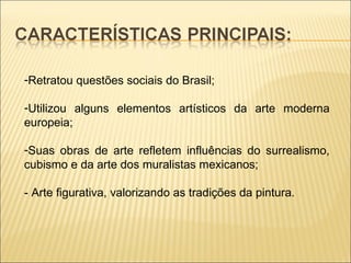 Retratou questões sociais do Brasil; Utilizou alguns elementos artísticos da arte moderna europeia; Suas obras de arte refletem influências do surrealismo, cubismo e da arte dos muralistas mexicanos; - Arte figurativa, valorizando as tradições da pintura. 