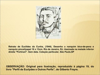 Retrato de Euclides da Cunha, (1944). Desenho a nanquim bico-de-pena e nanquim pincel/papel 16 x 13cm. Rio de Janeiro, RJ. Assinada na metade inferior direita "Portinari". Sem data. Coleção particular, São Paulo,SP   OBSERVAÇÃO: Original para ilustração, reproduzido à página 19, do livro "Perfil de Euclydes e Outros Perfis", de Gilberto Freyre. 