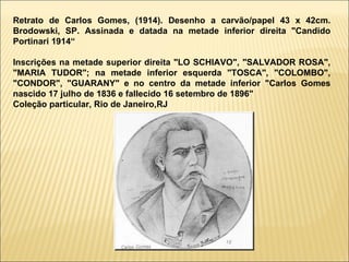 Retrato de Carlos Gomes, (1914). Desenho a carvão/papel 43 x 42cm. Brodowski, SP. Assinada e datada na metade inferior direita "Candido Portinari 1914“ Inscrições na metade superior direita "LO SCHIAVO", "SALVADOR ROSA", "MARIA TUDOR"; na metade inferior esquerda "TOSCA", "COLOMBO", "CONDOR", "GUARANY" e no centro da metade inferior "Carlos Gomes nascido 17 julho de 1836 e fallecido 16 setembro de 1896" Coleção particular, Rio de Janeiro,RJ 
