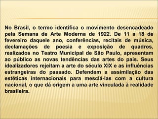 No Brasil, o termo identifica o movimento desencadeado pela Semana de Arte Moderna de 1922. De 11 a 18 de fevereiro daquele ano, conferências, recitais de música, declamações de poesia e exposição de quadros, realizados no Teatro Municipal de São Paulo, apresentam ao público as novas tendências das artes do país. Seus idealizadores rejeitam a arte do século XIX e as influências estrangeiras do passado. Defendem a assimilação das estéticas internacionais para mesclá-las com a cultura nacional, o que dá origem a uma arte vinculada à realidade brasileira. 