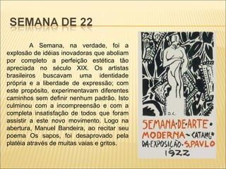 A Semana, na verdade, foi a explosão de idéias inovadoras que aboliam por completo a perfeição estética tão apreciada no século XIX. Os artistas brasileiros buscavam uma identidade própria e a liberdade de expressão; com este propósito, experimentavam diferentes caminhos sem definir nenhum padrão. Isto culminou com a incompreensão e com a completa insatisfação de todos que foram assistir a este novo movimento. Logo na abertura, Manuel Bandeira, ao recitar seu poema Os sapos, foi desaprovado pela platéia através de muitas vaias e gritos.  