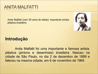 Anita Malfatti (com 30 anos de idade): importante artista plástica brasileira Introdução    Anita Malfatti foi uma importante e famosa artista plástica (pintora e desenhista) brasileira. Nasceu na cidade de São Paulo, no dia 2 de dezembro de 1889 e faleceu na mesma cidade, em 6 de novembro de 1964. 