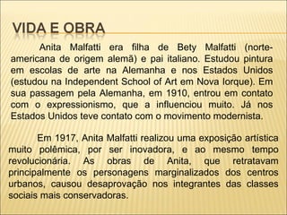 Anita Malfatti era filha de Bety Malfatti (norte-americana de origem alemã) e pai italiano. Estudou pintura em escolas de arte na Alemanha e nos Estados Unidos (estudou na Independent School of Art em Nova Iorque). Em sua passagem pela Alemanha, em 1910, entrou em contato com o expressionismo, que a influenciou muito. Já nos Estados Unidos teve contato com o movimento modernista. Em 1917, Anita Malfatti realizou uma exposição artística muito polêmica, por ser inovadora, e ao mesmo tempo revolucionária. As obras de Anita, que retratavam principalmente os personagens marginalizados dos centros urbanos, causou desaprovação nos integrantes das classes sociais mais conservadoras. 