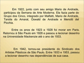 Em 1922, junto com seu amigo Mario de Andrade, participou da Semana de Arte Moderna. Ela fazia parte do Grupo dos Cinco, integrado por Malfatti, Mario de Andrade, Tarsila do Amaral, Oswald de Andrade e Menotti del Picchia. Entre os anos de 1923 e 1928 foi morar em Paris. Retornou à São Paulo em 1928 e passou a lecionar desenho na Universidade Mackenzie até o ano de 1933. Em 1942, tornou-se presidente do Sindicato dos Artistas Plásticos de São Paulo. Entre 1933 e 1953, passou a lecionar desenho nas dependências de sua casa.   