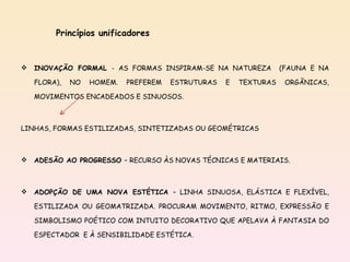 Princípios unificadores INOVAÇÃO FORMAL  - AS FORMAS INSPIRAM-SE NA NATUREZA  (FAUNA E NA FLORA), NO HOMEM. PREFEREM ESTRUTURAS E TEXTURAS ORGÃNICAS, MOVIMENTOS ENCADEADOS E SINUOSOS. LINHAS, FORMAS ESTILIZADAS, SINTETIZADAS OU GEOMÉTRICAS ADESÃO AO PROGRESSO  – RECURSO ÀS NOVAS TÉCNICAS E MATERIAIS. ADOPÇÃO DE UMA NOVA ESTÉTICA  – LINHA SINUOSA, ELÁSTICA E FLEXÍVEL, ESTILIZADA OU GEOMATRIZADA. PROCURAM MOVIMENTO, RITMO, EXPRESSÃO E SIMBOLISMO POÉTICO COM INTUITO DECORATIVO QUE APELAVA À FANTASIA DO ESPECTADOR  E À SENSIBILIDADE ESTÉTICA. 