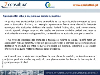 Mod.CF.066/01
Algumas notas sobre o exemplo que acabou de analisar:
→ quanto mais exaustivo for o plano de módulo na sua redação, mais orientador se torna
para o formador. Todavia, no exemplo apresentado faz-se uma descrição bastante
esmiuçada das atividades didáticas da sessão. Poderá fazê-lo, aliás, terá já um caminho
traçado quando chegar ao plano de sessão, no entanto, também poderá descrever as
atividades de um modo mais generalista, centrando-se na atividade principal da sessão.
→ é usual que os objetivos específicos de um plano de módulo, se transformem no
objetivo geral da sessão, aquando do seu planeamento…lembre-se da hierarquia…do
geral para o particular!
→ Ao nível da indicação dos métodos e técnicas o mesmo se aplica. Poderá fazer um
abordagem mais generalista, tendo em conta os métodos e técnicas que assumirão maior
destaque no módulo ou então seguir a orientação do exemplo, indicando já as sessões
onde este ou aquele método e técnica serão utilizados.
 