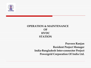 OPERATION & MAINTENANCE
OF
HVDC
STATION
Praveen Ranjan
Resident Project Manager
India-Bangladesh Inter-connector Project
Powergrid Corporation Of India Ltd.
 