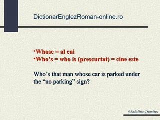 DictionarEnglezRoman-online.ro




•Whose = al cui
•Who’s = who is (prescurtat) = cine este

Who’s that man whose car is parked under
the “no parking” sign?



                                   Madalina Dumitru
 