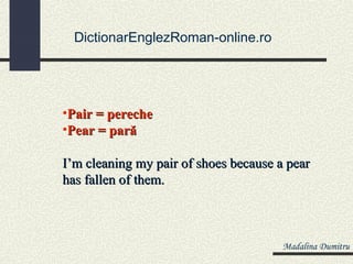 DictionarEnglezRoman-online.ro




•Pair = pereche
•Pear = pară

I’m cleaning my pair of shoes because a pear
has fallen of them.



                                       Madalina Dumitru
 