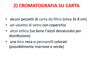 2) CROMATOGRAFIA SU CARTA
• alcuni pezzetti di carta da filtro (circa 3x 8 cm)
• un vasetto di vetro con coperchio
• alcol etilico (va bene l'alcol denaturato per
disinfezione)
• una biro nera o pennarelli colorati
(possibilmente marrone e verde)
 
