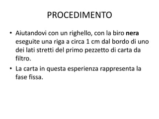 PROCEDIMENTO
• Aiutandovi con un righello, con la biro nera
eseguite una riga a circa 1 cm dal bordo di uno
dei lati stretti del primo pezzetto di carta da
filtro.
• La carta in questa esperienza rappresenta la
fase fissa.
 