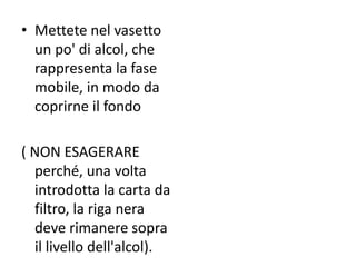 • Mettete nel vasetto
un po' di alcol, che
rappresenta la fase
mobile, in modo da
coprirne il fondo
( NON ESAGERARE
perché, una volta
introdotta la carta da
filtro, la riga nera
deve rimanere sopra
il livello dell'alcol).
 
