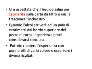 • Ora aspettate che il liquido salga per
capillarità sulla carta da filtro e inizi a
trascinare l'inchiostro.
• Quando l'alcol arriverà ad un paio di
centimetri dal bordo superiore del
pezzo di carta l'esperienza potrà
considerarsi conclusa.
• Potrete ripetere l'esperienza con
pennarelli di vario colore e osservare i
diversi risultati
 